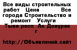 Все виды строительных работ › Цена ­ 1 000 - Все города Строительство и ремонт » Услуги   . Тыва респ.,Ак-Довурак г.